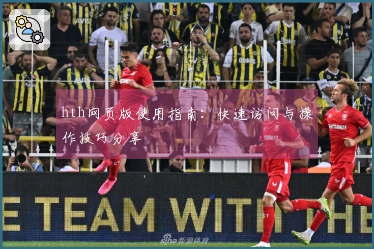 hth网页版使用指南：快速访问与操作技巧分享