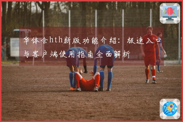 华体会hth新版功能介绍：极速入口与客户端使用指南全面解析