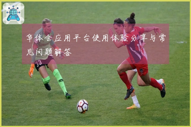 华体会应用平台使用体验分享与常见问题解答