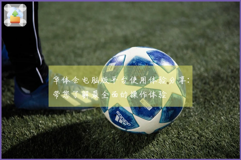 华体会电脑版平台使用体验分享：带您了解最全面的操作体验